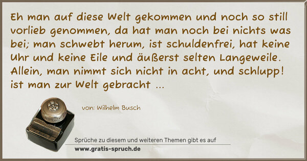 Eh man auf diese Welt gekommen
und noch so still vorlieb genommen,
da hat man noch bei nichts was bei;
man schwebt herum, ist schuldenfrei,
hat keine Uhr und keine Eile
und äußerst selten Langeweile.
Allein, man nimmt sich nicht in acht,
und schlupp! ist man zur Welt gebracht ...
