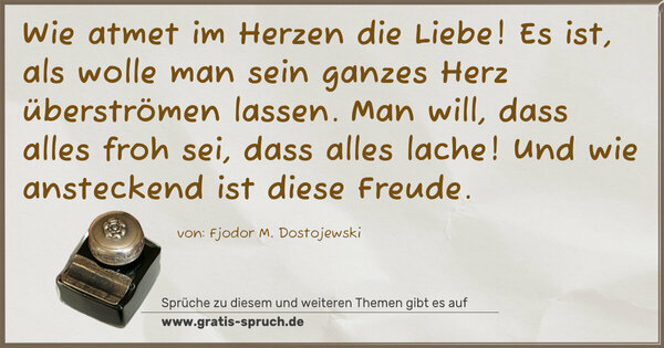 Wie atmet im Herzen die Liebe!
Es ist, als wolle man sein ganzes Herz überströmen lassen.
Man will, dass alles froh sei, dass alles lache!
Und wie ansteckend ist diese Freude.