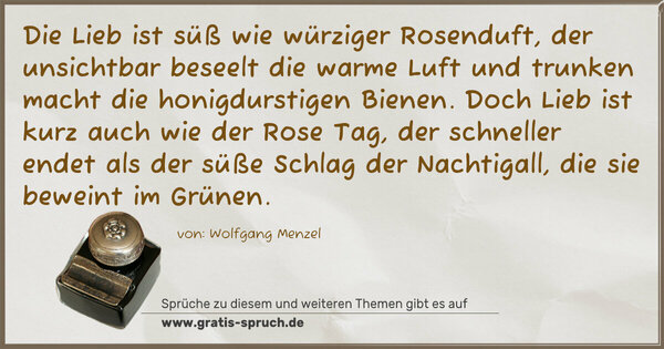 Die Lieb ist süß wie würziger Rosenduft,
der unsichtbar beseelt die warme Luft
und trunken macht die honigdurstigen Bienen.
Doch Lieb ist kurz auch wie der Rose Tag,
der schneller endet als der süße Schlag
der Nachtigall, die sie beweint im Grünen.