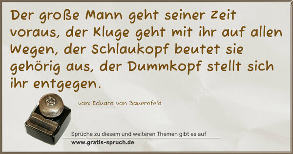 Der große Mann geht seiner Zeit voraus,
der Kluge geht mit ihr auf allen Wegen,
der Schlaukopf beutet sie gehörig aus,
der Dummkopf stellt sich ihr entgegen.