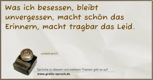Was ich besessen,
bleibt unvergessen, macht schön das Erinnern,
macht tragbar das Leid.