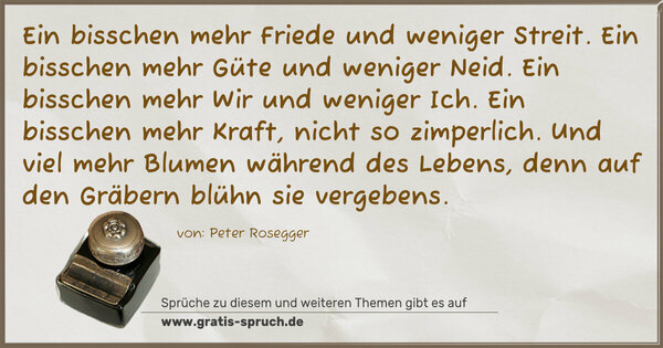Ein bisschen mehr Friede und weniger Streit.
Ein bisschen mehr Güte und weniger Neid.
Ein bisschen mehr Wir und weniger Ich.
Ein bisschen mehr Kraft, nicht so zimperlich.
Und viel mehr Blumen während des Lebens,
denn auf den Gräbern blühn sie vergebens.