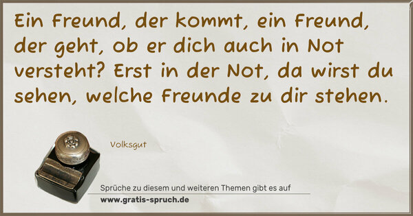 Ein Freund, der kommt, ein Freund, der geht,
ob er dich auch in Not versteht?
Erst in der Not, da wirst du sehen,
welche Freunde zu dir stehen.