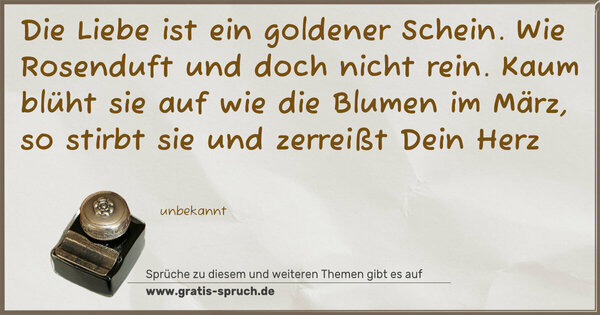 Die Liebe ist ein goldener Schein.
Wie Rosenduft und doch nicht rein.
Kaum blüht sie auf wie die Blumen im März,
so stirbt sie und zerreißt Dein Herz