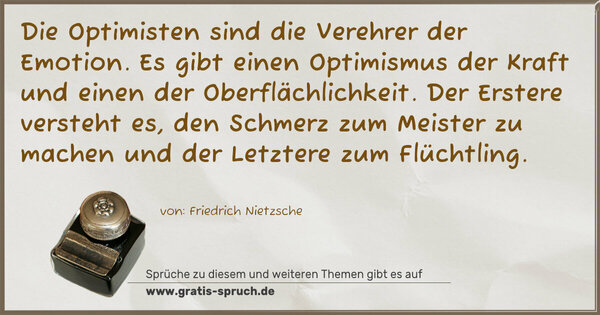 Die Optimisten sind die Verehrer der Emotion.
Es gibt einen Optimismus der Kraft
und einen der Oberflächlichkeit.
Der Erstere versteht es, den Schmerz zum Meister zu machen
und der Letztere zum Flüchtling.