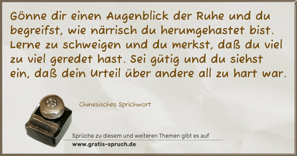 Gönne dir einen Augenblick der Ruhe und du begreifst,
wie närrisch du herumgehastet bist.
Lerne zu schweigen und du merkst, daß du viel zu viel geredet hast.
Sei gütig und du siehst ein, daß dein Urteil über andere all zu hart war.