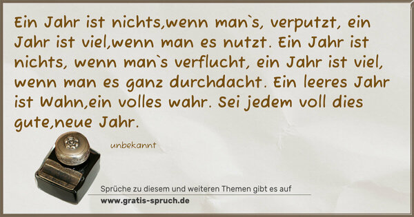 Ein Jahr ist nichts,wenn man`s, verputzt,
ein Jahr ist viel,wenn man es nutzt.
Ein Jahr ist nichts, wenn man`s verflucht,
ein Jahr ist viel, wenn man es ganz durchdacht.
Ein leeres Jahr ist Wahn,ein volles wahr.
Sei jedem voll dies gute,neue Jahr.
