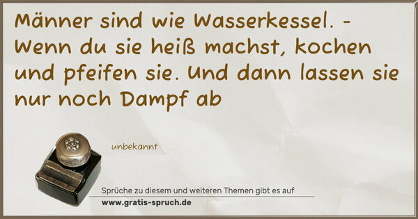 Männer sind wie Wasserkessel. -
Wenn du sie heiß machst,
kochen und pfeifen sie.
Und dann lassen sie nur noch Dampf ab