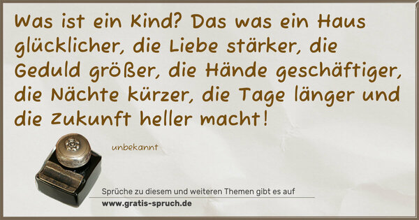 Was ist ein Kind?
Das was
ein Haus glücklicher,
die Liebe stärker,
die Geduld größer,
die Hände geschäftiger,
die Nächte kürzer,
die Tage länger und
die Zukunft heller macht!