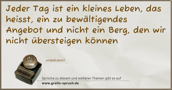 Jeder Tag ist ein kleines Leben,
das heisst,
ein zu bewältigendes Angebot
und nicht ein Berg,
den wir nicht übersteigen können