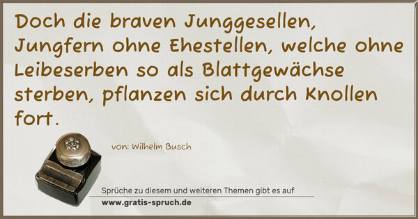 Doch die braven Junggesellen,
Jungfern ohne Ehestellen,
welche ohne Leibeserben
so als Blattgewächse sterben,
pflanzen sich durch Knollen fort.