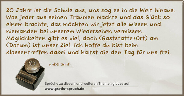 20 Jahre ist die Schule aus,
uns zog es in die Welt hinaus.
Was jeder aus seinen Träumen machte
und das Glück so einem brachte,
das möchten wir jetzt alle wissen
und niemanden bei unserem Wiedersehen vermissen.
Möglichkeiten gibt es viel,
doch (Gaststätte+Ort) am (Datum) ist unser Ziel.
Ich hoffe du bist beim Klassentreffen dabei
und hältst die den Tag für uns frei.
