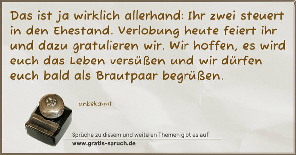 Das ist ja wirklich allerhand:
Ihr zwei steuert in den Ehestand.
Verlobung heute feiert ihr
und dazu gratulieren wir.
Wir hoffen, es wird euch das Leben versüßen
und wir dürfen euch bald als Brautpaar begrüßen.