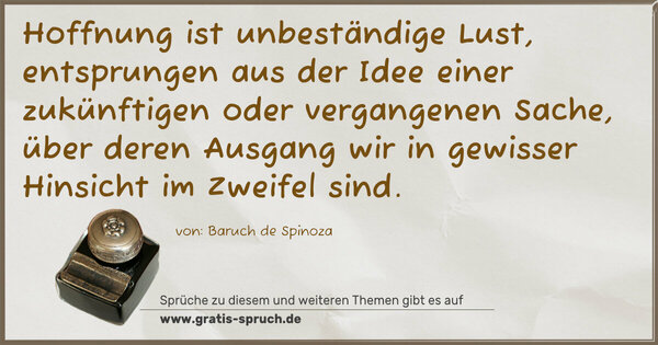 Hoffnung ist unbeständige Lust,
entsprungen aus der Idee einer zukünftigen oder vergangenen Sache, über deren Ausgang wir in gewisser Hinsicht
im Zweifel sind.