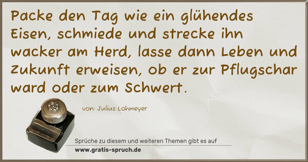 Packe den Tag wie ein glühendes Eisen,
schmiede und strecke ihn wacker am Herd,
lasse dann Leben und Zukunft erweisen,
ob er zur Pflugschar ward oder zum Schwert.