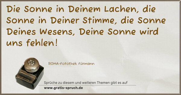 Die Sonne in Deinem Lachen,
die Sonne in Deiner Stimme,
die Sonne Deines Wesens,
Deine Sonne wird uns fehlen!