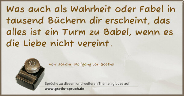 Was auch als Wahrheit oder Fabel
in tausend Büchern dir erscheint,
das alles ist ein Turm zu Babel,
wenn es die Liebe nicht vereint.