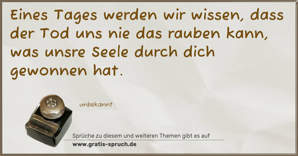 Eines Tages werden wir wissen,
dass der Tod uns nie das rauben kann,
was unsre Seele durch dich gewonnen hat.