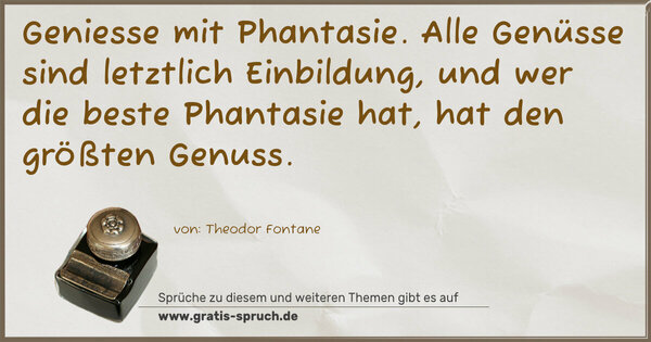 Geniesse mit Phantasie.
Alle Genüsse sind letztlich Einbildung,
und wer die beste Phantasie hat,
hat den größten Genuss.