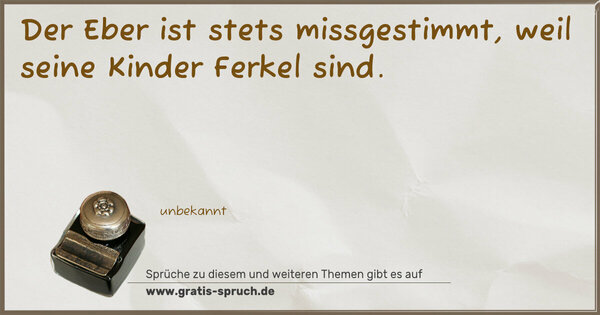 Der Eber ist stets missgestimmt,
weil seine Kinder Ferkel sind. 