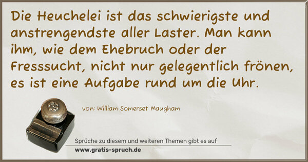 Die Heuchelei ist das schwierigste und anstrengendste aller Laster.
Man kann ihm, wie dem Ehebruch oder der Fresssucht,
nicht nur gelegentlich frönen,
es ist eine Aufgabe rund um die Uhr.