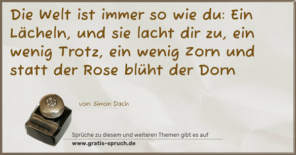 Die Welt ist immer so wie du:
Ein Lächeln, und sie lacht dir zu,
ein wenig Trotz, ein wenig Zorn
und statt der Rose blüht der Dorn
