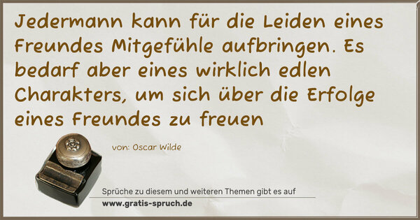 Jedermann kann für die Leiden eines Freundes
Mitgefühle aufbringen.
Es bedarf aber eines wirklich edlen Charakters,
um sich über die Erfolge eines Freundes zu freuen