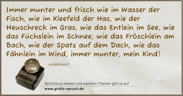 Immer munter und frisch wie im Wasser der Fisch,
wie im Kleefeld der Has, wie der Heuschreck im Gras,
wie das Entlein im See, wie das Füchslein im Schnee,
wie das Fröschlein am Bach, wie der Spatz auf dem Dach,
wie das Fähnlein im Wind, immer munter, mein Kind!