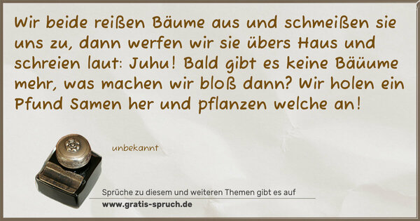 Wir beide reißen Bäume aus
und schmeißen sie uns zu,
dann werfen wir sie übers Haus
und schreien laut: Juhu!
Bald gibt es keine Bäüume mehr,
was machen wir bloß dann?
Wir holen ein Pfund Samen her
und pflanzen welche an!