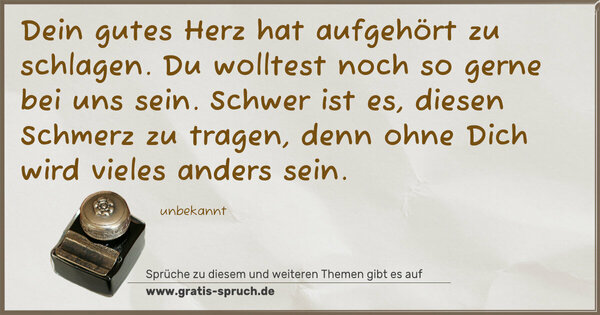 Dein gutes Herz hat aufgehört zu schlagen.
Du wolltest noch so gerne bei uns sein.
Schwer ist es, diesen Schmerz zu tragen,
denn ohne Dich wird vieles anders sein.