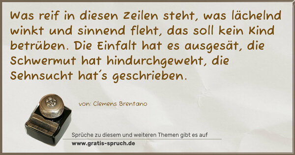 Was reif in diesen Zeilen steht,
was lächelnd winkt und sinnend fleht,
das soll kein Kind betrüben.
Die Einfalt hat es ausgesät,
die Schwermut hat hindurchgeweht,
die Sehnsucht hat's geschrieben.