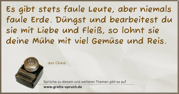 Es gibt stets faule Leute, aber niemals faule Erde.
Düngst und bearbeitest du sie mit Liebe und Fleiß,
so lohnt sie deine Mühe mit viel Gemüse und Reis.