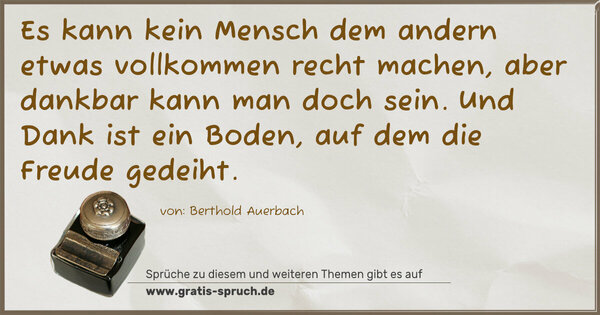 Es kann kein Mensch dem andern etwas vollkommen recht machen, aber dankbar kann man doch sein. Und Dank ist ein Boden, auf dem die Freude gedeiht.