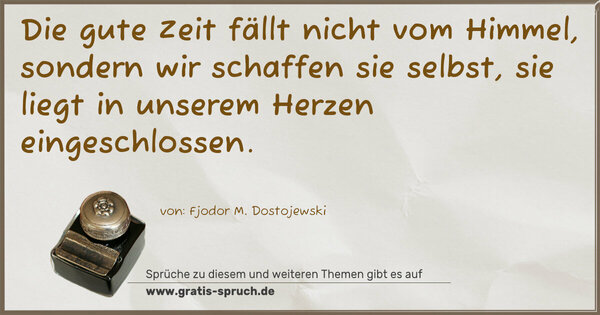 Die gute Zeit fällt nicht vom Himmel,
sondern wir schaffen sie selbst,
sie liegt in unserem Herzen eingeschlossen.
