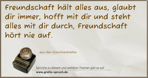 Freundschaft hält alles aus,
glaubt dir immer,
hofft mit dir und steht alles mit dir durch,
Freundschaft hört nie auf.