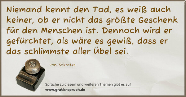 Niemand kennt den Tod, es weiß auch keiner,
ob er nicht das größte Geschenk für den Menschen ist.
Dennoch wird er gefürchtet, als wäre es gewiß,
dass er das schlimmste aller Übel sei.