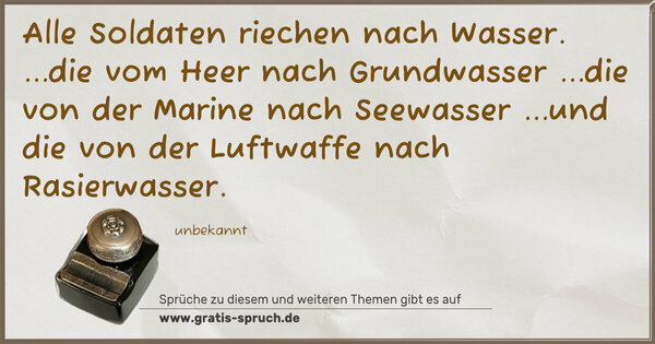 Alle Soldaten riechen nach Wasser.
...die vom Heer nach Grundwasser
...die von der Marine nach Seewasser
...und die von der Luftwaffe nach Rasierwasser.