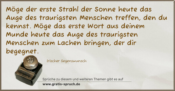 Möge der erste Strahl der Sonne heute das Auge des traurigsten Menschen treffen, den du kennst.
Möge das erste Wort aus deinem Munde heute das Auge des traurigsten Menschen zum Lachen bringen, der dir begegnet.