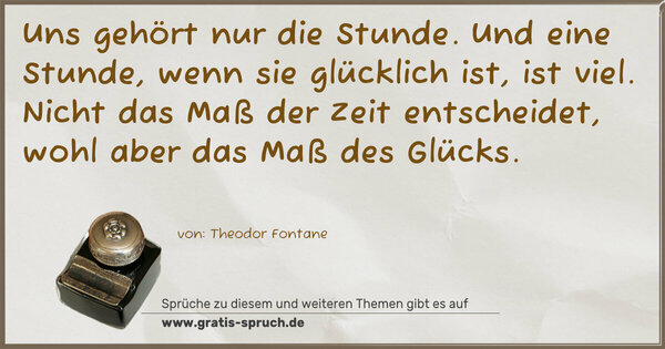 Uns gehört nur die Stunde.
Und eine Stunde, wenn sie glücklich ist, ist viel.
Nicht das Maß der Zeit entscheidet,
wohl aber das Maß des Glücks.