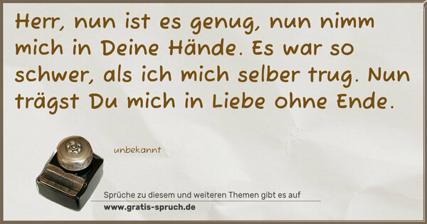 Herr, nun ist es genug,
nun nimm mich in Deine Hände.
Es war so schwer, als ich mich selber trug.
Nun trägst Du mich in Liebe ohne Ende.