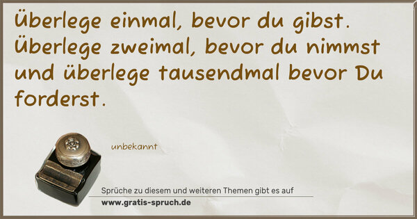 Überlege einmal, bevor du gibst.
Überlege zweimal, bevor du nimmst
und überlege tausendmal bevor Du forderst.