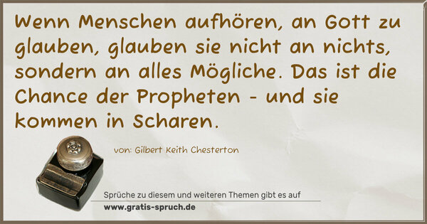 Wenn Menschen aufhören, an Gott zu glauben,
glauben sie nicht an nichts, sondern an alles Mögliche.
Das ist die Chance der Propheten - und sie kommen in Scharen. 