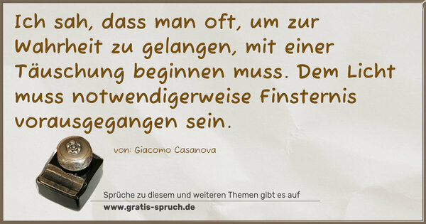 Ich sah, dass man oft, um zur Wahrheit zu gelangen,
mit einer Täuschung beginnen muss.
Dem Licht muss notwendigerweise Finsternis vorausgegangen sein.