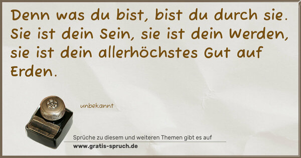 Denn was du bist, bist du durch sie.
Sie ist dein Sein, sie ist dein Werden,
sie ist dein allerhöchstes Gut auf Erden.