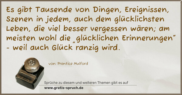Es gibt Tausende von Dingen, Ereignissen, Szenen in jedem, auch dem glücklichsten Leben, die viel besser vergessen wären; am meisten wohl die „glücklichen Erinnerungen“ - weil auch Glück ranzig wird.