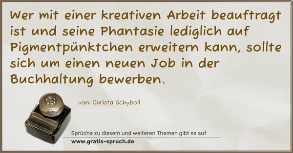 Wer mit einer kreativen Arbeit beauftragt ist
und seine Phantasie
lediglich auf Pigmentpünktchen erweitern kann,
sollte sich um einen neuen Job in der Buchhaltung bewerben.
