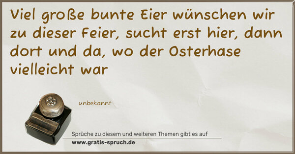 Viel große bunte Eier
wünschen wir zu dieser Feier,
sucht erst hier, dann dort und da,
wo der Osterhase vielleicht war
