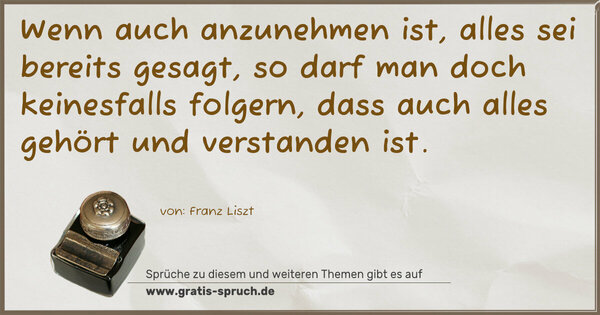 Wenn auch anzunehmen ist, alles sei bereits gesagt,
so darf man doch keinesfalls folgern,
dass auch alles gehört und verstanden ist.