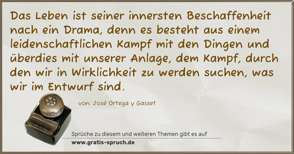 Das Leben ist seiner innersten Beschaffenheit nach ein Drama, denn es besteht aus einem leidenschaftlichen Kampf mit den Dingen und überdies mit unserer Anlage, dem Kampf, durch den wir in Wirklichkeit zu werden suchen, was wir im Entwurf sind.