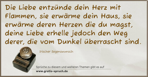 Die Liebe entzünde dein Herz mit Flammen,
sie erwärme dein Haus,
sie erwärme deren Herzen die du magst,
deine Liebe erhelle jedoch den Weg derer,
die vom Dunkel überrascht sind.